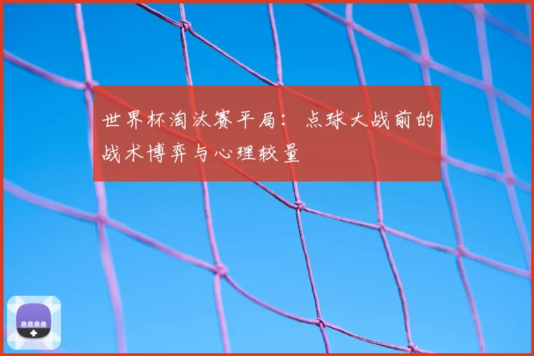 世界杯淘汰赛平局:点球大战前的战术博弈与心理较量