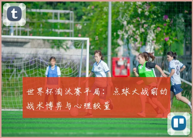 世界杯淘汰赛平局:点球大战前的战术博弈与心理较量