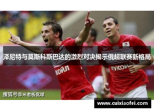 泽尼特与莫斯科斯巴达的激烈对决揭示俄超联赛新格局 泽尼特与莫斯科斯巴达的激烈对决揭示俄超联赛新格局