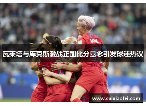 瓦莱塔与库克斯激战正酣比分悬念引发球迷热议 瓦莱塔与库克斯激战正酣比分悬念引发球迷热议