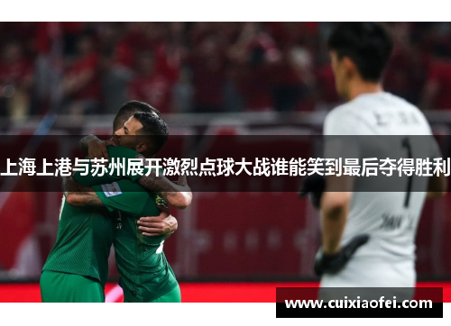 上海上港与苏州展开激烈点球大战谁能笑到最后夺得胜利 上海上港与苏州展开激烈点球大战谁能笑到最后夺得胜利